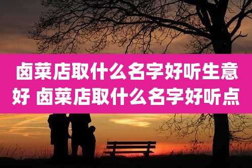 卤菜店取什么名字好听生意好 卤菜店取什么名字好听点