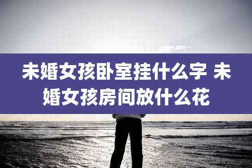 未婚女孩卧室挂什么字 未婚女孩房间放什么花
