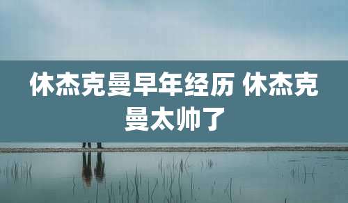 休杰克曼早年经历 休杰克曼太帅了