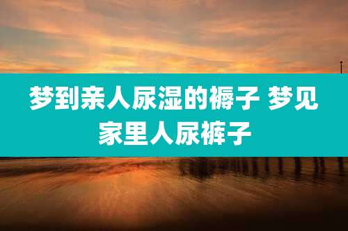 梦到亲人尿湿的褥子 梦见家里人尿裤子