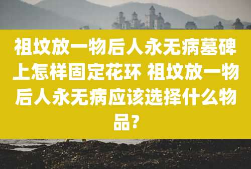 祖坟放一物后人永无病墓碑上怎样固定花环 祖坟放一物后人永无病应该选择什么物品?