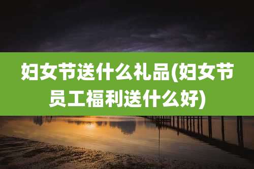 妇女节送什么礼品(妇女节员工福利送什么好)