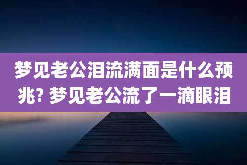 梦见老公泪流满面是什么预兆? 梦见老公流了一滴眼泪