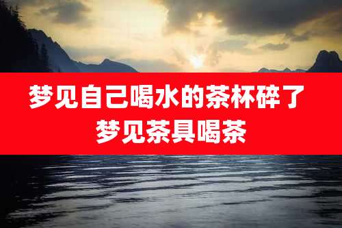 梦见自己喝水的茶杯碎了 梦见茶具喝茶
