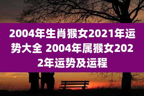 2004年生肖猴女2021年运势大全 2004年属猴女2022年运势及运程