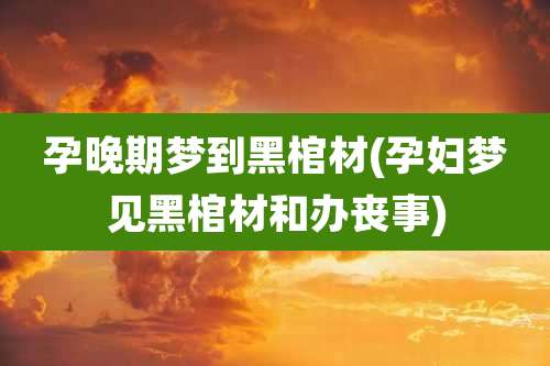 孕晚期梦到黑棺材(孕妇梦见黑棺材和办丧事)