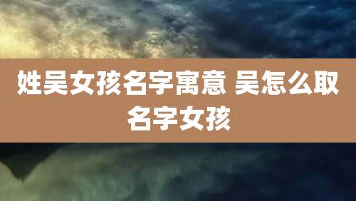 姓吴女孩名字寓意 吴怎么取名字女孩