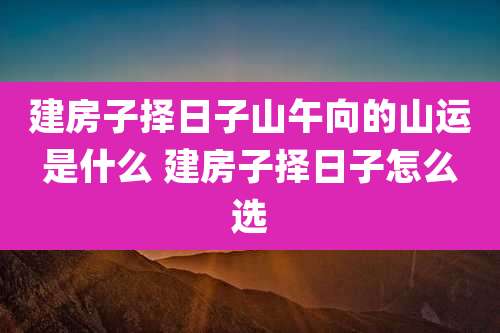 建房子择日子山午向的山运是什么 建房子择日子怎么选