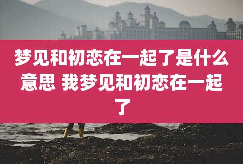 梦见和初恋在一起了是什么意思 我梦见和初恋在一起了