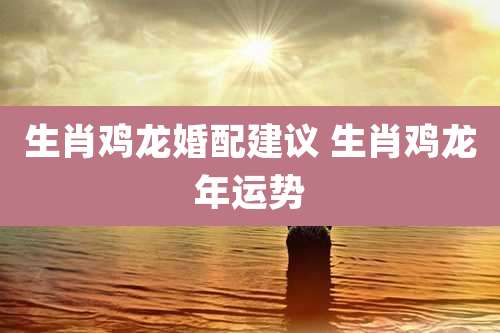 生肖鸡龙婚配建议 生肖鸡龙年运势