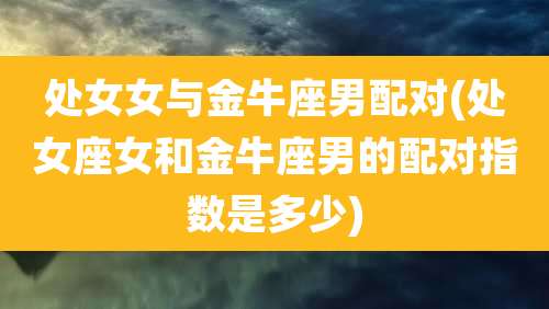 处女女与金牛座男配对(处女座女和金牛座男的配对指数是多少)