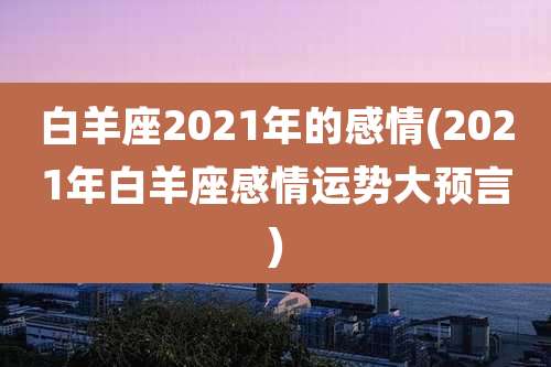 白羊座2021年的感情(2021年白羊座感情运势大预言)