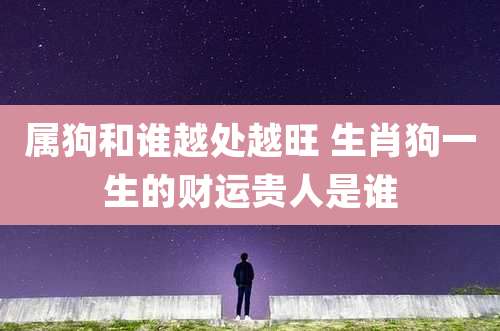 属狗和谁越处越旺 生肖狗一生的财运贵人是谁