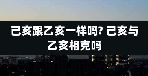 己亥跟乙亥一样吗? 己亥与乙亥相克吗