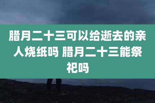 腊月二十三可以给逝去的亲人烧纸吗 腊月二十三能祭祀吗