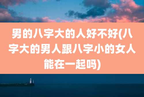 男的八字大的人好不好(八字大的男人跟八字小的女人能在一起吗)