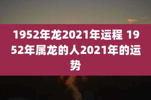 1952年龙2021年运程 1952年属龙的人2021年的运势