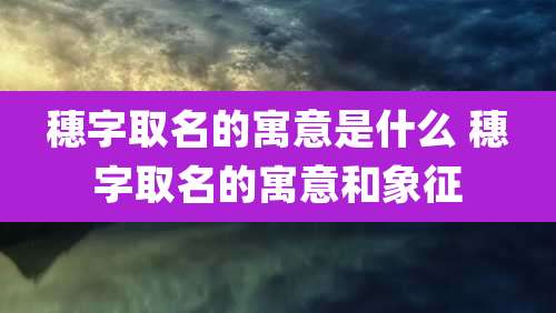穗字取名的寓意是什么 穗字取名的寓意和象征
