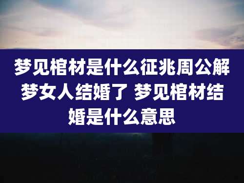 梦见棺材是什么征兆周公解梦女人结婚了 梦见棺材结婚是什么意思