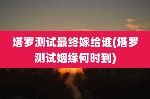 塔罗测试最终嫁给谁(塔罗测试姻缘何时到)