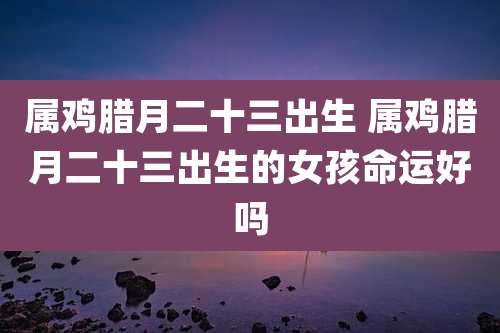 属鸡腊月二十三出生 属鸡腊月二十三出生的女孩命运好吗