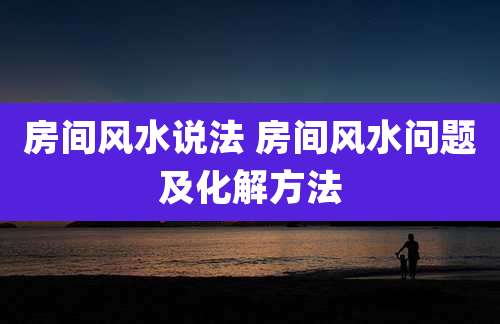 房间风水说法 房间风水问题及化解方法