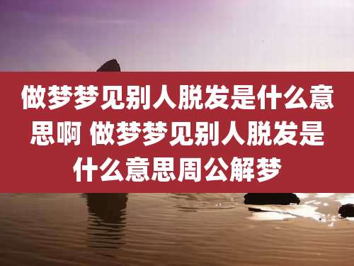 做梦梦见别人脱发是什么意思啊 做梦梦见别人脱发是什么意思周公解梦