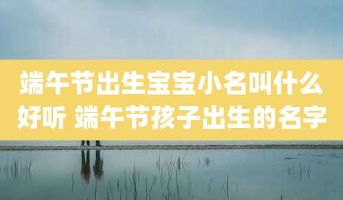 端午节出生宝宝小名叫什么好听 端午节孩子出生的名字