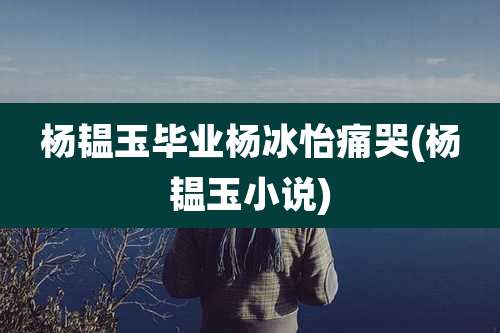 杨韫玉毕业杨冰怡痛哭(杨韫玉小说)
