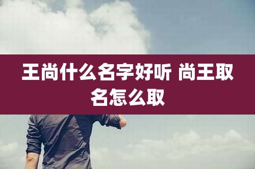 王尚什么名字好听 尚王取名怎么取