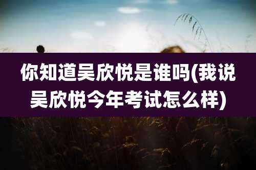 你知道吴欣悦是谁吗(我说吴欣悦今年考试怎么样)