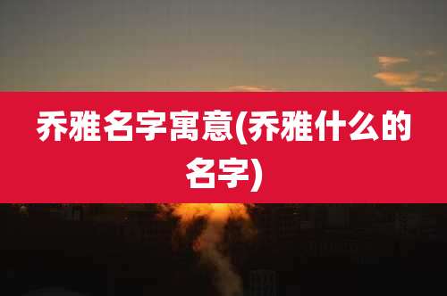 乔雅名字寓意(乔雅什么的名字)