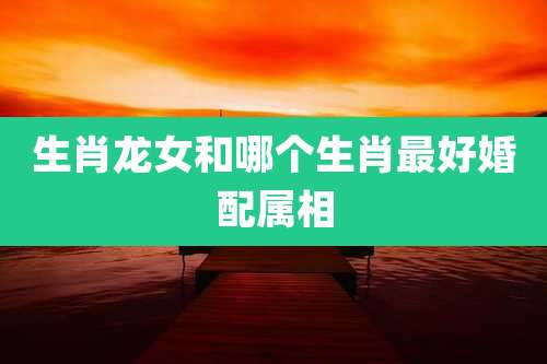 生肖龙女和哪个生肖最好婚配属相