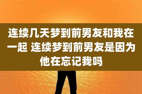 连续几天梦到前男友和我在一起 连续梦到前男友是因为他在忘记我吗