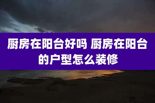 厨房在阳台好吗 厨房在阳台的户型怎么装修