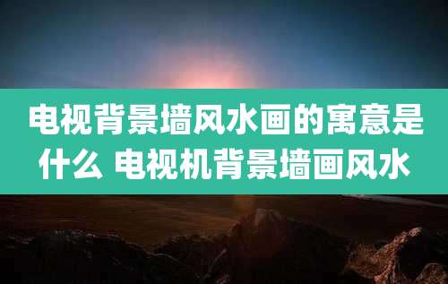 电视背景墙风水画的寓意是什么 电视机背景墙画风水