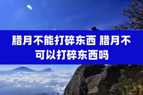 腊月不能打碎东西 腊月不可以打碎东西吗