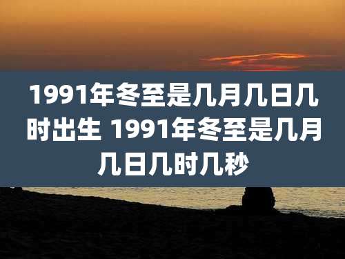 1991年冬至是几月几日几时出生 1991年冬至是几月几日几时几秒