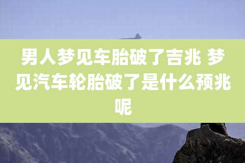 男人梦见车胎破了吉兆 梦见汽车轮胎破了是什么预兆呢