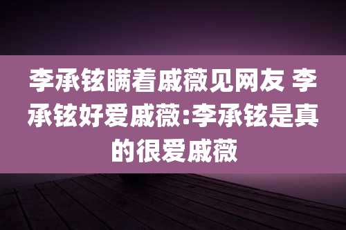 李承铉瞒着戚薇见网友 李承铉好爱戚薇:李承铉是真的很爱戚薇