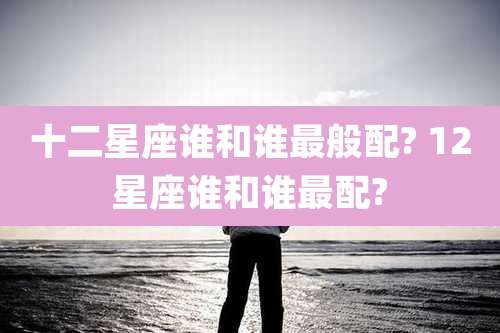 十二星座谁和谁最般配? 12星座谁和谁最配?