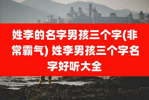 姓李的名字男孩三个字(非常霸气) 姓李男孩三个字名字好听大全
