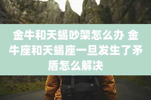 金牛和天蝎吵架怎么办 金牛座和天蝎座一旦发生了矛盾怎么解决