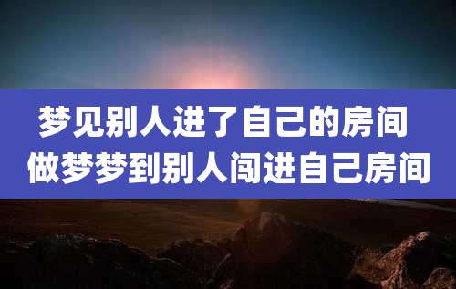梦见别人进了自己的房间 做梦梦到别人闯进自己房间
