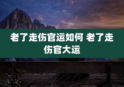 老了走伤官运如何 老了走伤官大运