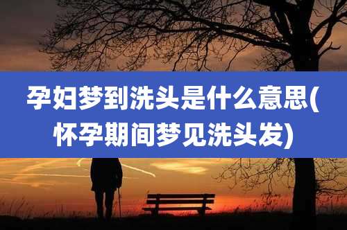 孕妇梦到洗头是什么意思(怀孕期间梦见洗头发)