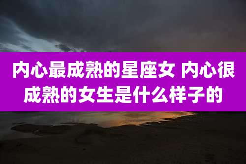 内心最成熟的星座女 内心很成熟的女生是什么样子的