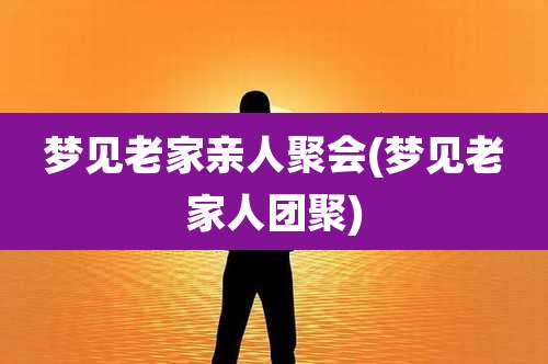 梦见老家亲人聚会(梦见老家人团聚)