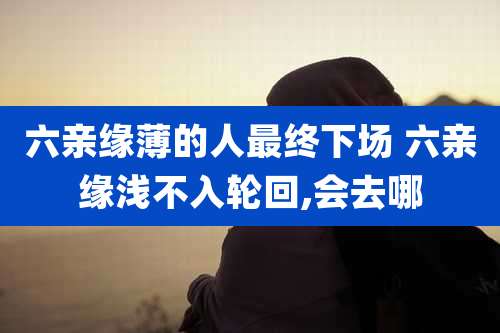 六亲缘薄的人最终下场 六亲缘浅不入轮回,会去哪