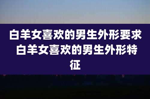 白羊女喜欢的男生外形要求 白羊女喜欢的男生外形特征